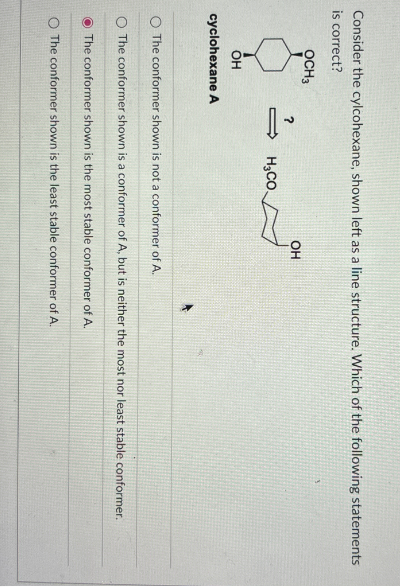 Consider the cylcohexane, shown left as a line structure. Which of the following statements
is correct?
OCH3
?
OH
H3CO
OH
cyclohexane A
O The conformer shown is not a conformer of A.
O The conformer shown is a conformer of A, but is neither the most nor least stable conformer.
The conformer shown is the most stable conformer of A.
O The conformer shown is the least stable conformer of A.