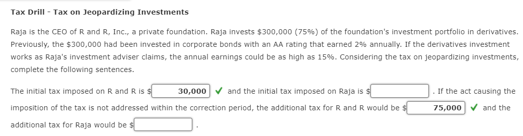 Tax Drill - Tax on Jeopardizing Investments
Raja is the CEO of R and R, Inc., a private foundation. Raja invests $300,000 (75%) of the foundation's investment portfolio in derivatives.
Previously, the $300,000 had been invested in corporate bonds with an AA rating that earned 2% annually. If the derivatives investment
works as Raja's investment adviser claims, the annual earnings could be as high as 15%. Considering the tax on jeopardizing investments,
complete the following sentences.
The initial tax imposed on R and R is $
30,000
and the initial tax imposed on Raja is $
imposition of the tax is not addressed within the correction period, the additional tax for R and R would be $
additional tax for Raja would be $
If the act causing the
75,000 and the