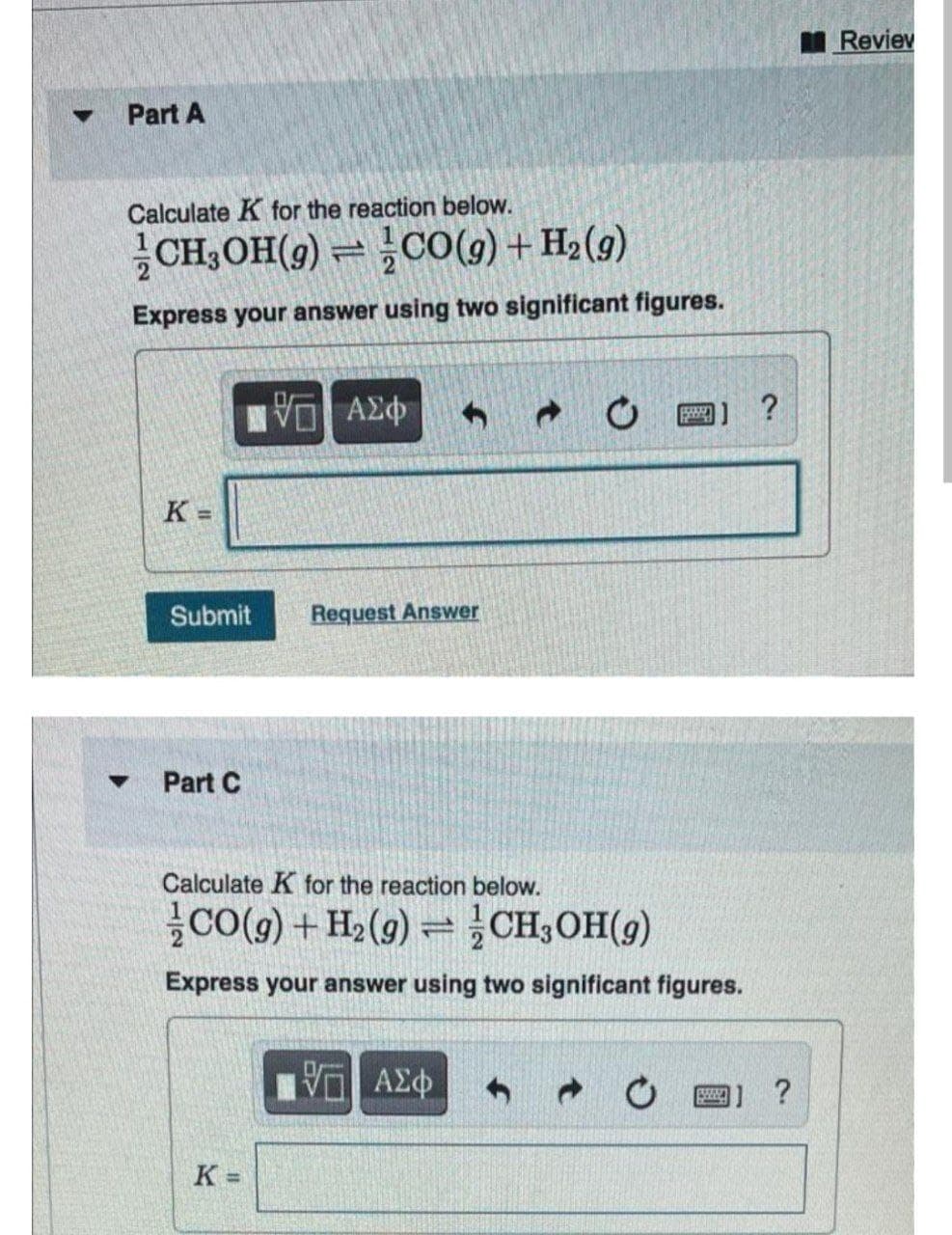 I Reviev
Part A
Calculate K for the reaction below.
CH,OH(9) = CO(9) + H2(g)
Express your answer using two significant figures.
圈] ?
K =
Submit
Request Answer
Part C
Calculate K for the reaction below.
Co(9) + H2(9) = CH,OH(9)
Express your answer using two significant figures.
11 ?
K =
