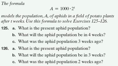 The formula
A = 1000 · 2'
models the population, A, of aphids in a field of potato plants
after t weeks. Use this formula to solve Exercises 125–126.
125. a. What is the present aphid population?
b. What will the aphid population be in 4 weeks?
c. What was the aphid population 3 weeks ago?
126. a. What is the present aphid population?
b. What will the aphid population be in 3 weeks?
c. What was the aphid population 2 weeks ago?
