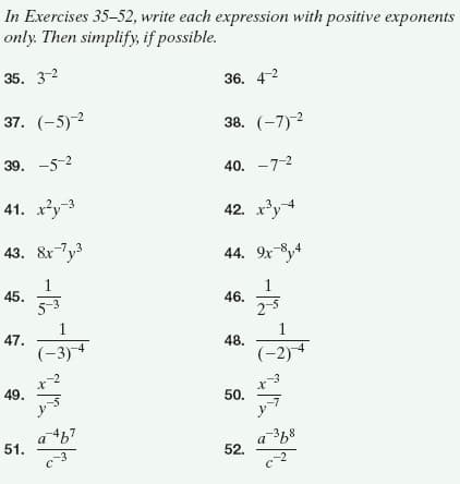 In Exercises 35-52, write each expression with positive exponents
only. Then simplify, if possible.
35. 3-2
36. 4-2
37. (-5)-2
38. (-7)-2
39. -5-2
40. -7-2
41. ху-3
42. x'y4
43. &xTy
44. 9x8y4
45.
5-3
46.
2-5
1
47.
1
48.
(-3)
(-2)
49.
50.
a67
a 68
51.
52.
