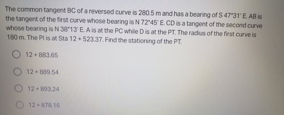 The common tangent BC of a reversed curve is 280.5 m and has a bearing of S 47°31'E. AB is
the tangent of the first curve whose bearing is N 72°45' E. CD is a tangent of the second curve
whose bearing is N 38°13' E. A is at the PC while D is at the PT. The radius of the first curve is
180 m. The Pl is at Sta 12 +523.37. Find the stationing of the PT.
O 12 + 883.65
12+889.54
12+893.24
12+878.16
