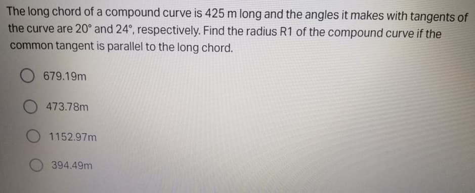 The long chord of a compound curve is 425m long and the angles it makes with tangents of
the curve are 20° and 24°, respectively. Find the radius R1 of the compound curve if the
common tangent is parallel to the long chord.
O 679.19m
473.78m
O 1152.97m
394.49m
