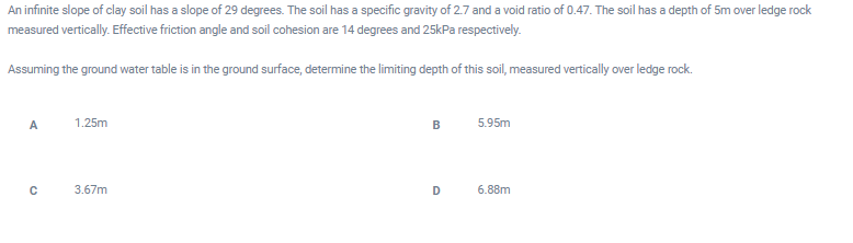 An infinite slope of clay soil has a slope of 29 degrees. The soil has a specific gravity of 2.7 and a void ratio of 0.47. The soil has a depth of 5m over ledge rock
measured vertically. Effective friction angle and soil cohesion are 14 degrees and 25kPa respectively.
Assuming the ground water table is in the ground surface, determine the limiting depth of this soil, measured vertically over ledge rock.
A
1.25m
B
5.95m
3.67m
D 6.88m
