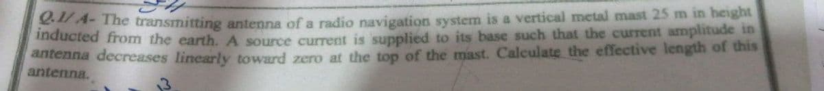 4-The transmitting antenna of a radio navigation system is a vertical metal mast 25 m in height
maucted from the earth.A source current is supplied to its base such that the current amplitude in
ntenna decreases linearly toward zero at the top of the mast. Calculate the effective length of this
antenna.
