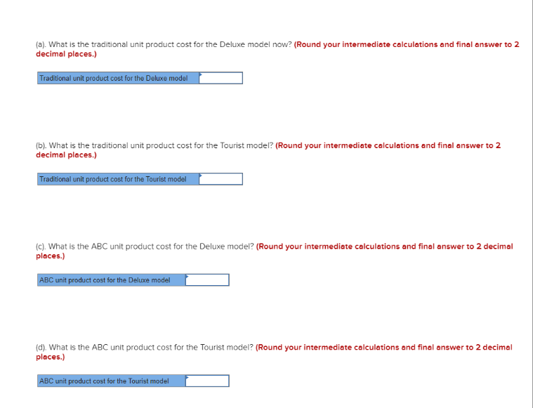 (a). What is the traditional unit product cost for the Deluxe model now? (Round your intermediate calculations and final answer to 2
decimal places.)
Traditional unit product cost for the Deluxe model
(b). What is the traditional unit product cost for the Tourist model? (Round your intermediate calculations and final answer to 2
decimal places.)
Traditional unit product cost for the Tourist model
(c). What is the ABC unit product cost for the Deluxe model? (Round your intermediate calculations and final answer to 2 decimal
places.)
ABC unit product cost for the Deluxe model
(d). What is the ABC unit product cost for the Tourist model? (Round your intermediate calculations and final answer to 2 decimal
places.)
ABC unit product cost for the Tourist model