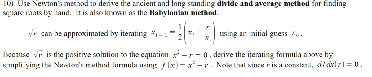 **Newton's Method for Finding Square Roots**

**Overview:**
Newton's method can be used to derive the ancient and long-standing divide and average method for finding square roots manually. This technique is also known as the Babylonian method.

**Iterative Formula:**
The square root of \( r \) can be approximated by iterating the formula:
\[ x_{i+1} = \frac{1}{2} \left( x_i + \frac{r}{x_i} \right) \]
This process begins with an initial guess \( x_0 \).

**Understanding the Formula:**
Since \( \sqrt{r} \) is the positive solution to the equation \( x^2 - r = 0 \), we can derive the iterative formula by simplifying Newton's method formula using the function \( f(x) = x^2 - r \). It is important to note that because \( r \) is a constant, the derivative with respect to \( x \), \( d/dx(r) \), equals zero.