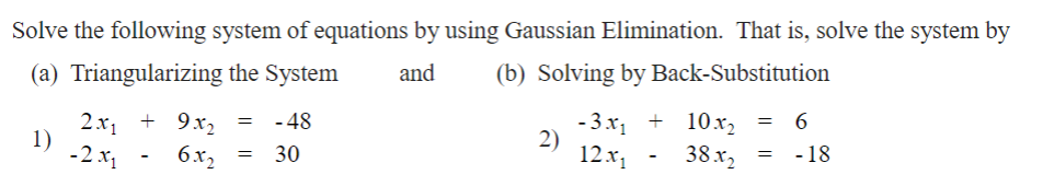 Solve the following system of equations by using Gaussian Elimination. That is, solve the system by
(a) Triangularizing the System
and
(b) Solving by Back-Substitution
1)
2x₁ + 9x₂ = - 48
-2x1
6x2
= 30
2)
-3x₁ + 10x₂ = 6
12x₁ 38x2
- 18
-
=