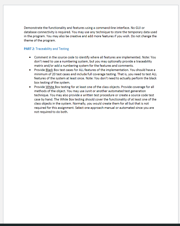 Demonstrate the functionality and features using a command-line interface. No GUI or
database connectivity is required. You may use any technique to store the temporary data used
in the program. You may also be creative and add more features if you wish. Do not change the
theme of the program.
PART 2: Traceability and Testing
• Comment in the source code to identify where all features are implemented. Note: You
don't need to use a numbering system, but you may optionally provide a traceability
matrix and/or add a numbering system for the features and comments.
• Provide Black Box test cases for ALL features of the implementation. You should have a
minimum of 20 test cases and include full coverage testing. That is, you need to test ALL
features of the system at least once. Note: You don't need to actually perform the black
box testing of the system.
• Provide White Box testing for at least one of the class objects. Provide coverage for all
methods of the object. You may use Junit or another automated test generation
technique. You may also provide a written test procedure or create a source code test
case by hand. The While Box testing should cover the functionality of at least one of the
class objects in the system. Normally, you would create them for all but that is not
required for this assignment. Select one approach manual or automated since you are
not required to do both.