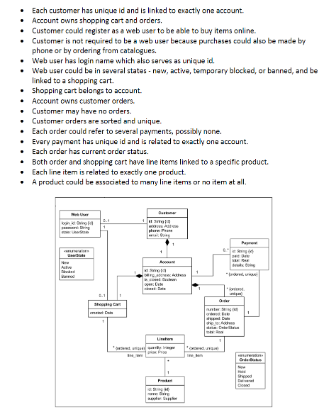 •
Each customer has unique id and is linked to exactly one account.
• Account owns shopping cart and orders.
• Customer could register as a web user to be able to buy items online.
• Customer is not required to be a web user because purchases could also be made by
phone or by ordering from catalogues.
• Web user has login name which also serves as unique id.
• Web user could be in several states - new, active, temporary blocked, or banned, and be
linked to a shopping cart.
• Shopping cart belongs to account.
• Account owns customer orders.
• Customer may have no orders.
• Customer orders are sorted and unique.
• Each order could refer to several payments, possibly none.
• Every payment has unique id and is related to exactly one account.
• Each order has current order status.
⚫ Both order and shopping cart have line items linked to a specific product.
• Each line item is related to exactly one product.
⚫ A product could be associated to many line items or no item at all.
Web User
login id Sing
Customer
10.1
1 Sing
perString
1
State: UserState
phone: Phone
numeon
UserState
New
Active
Flocked
Banned
0.1
Shopping Car
createDate
"ordered, uniq
it Sing
Account
brgadas: Address
cceed Geckon
oper: Dele
read: Date
Linettem
Product
String
пате: 53
supplier Supplier
"
Payment
D
tots: Ray
ding
uniqu
Order
number Sing
ordered Date
shippert Date
Order
line Bam
колатигавать
Order
New
Hald
Shipped
D
Closed