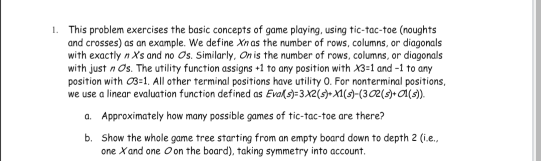 1. This problem exercises the basic concepts of game playing, using tic-tac-toe (noughts
and crosses) as an example. We define Xn as the number of rows, columns, or diagonals
with exactly n X's and no Os. Similarly, On is the number of rows, columns, or diagonals
with just n Os. The utility function assigns +1 to any position with X3=1 and -1 to any
position with 03-1. All other terminal positions have utility O. For nonterminal positions,
we use a linear evaluation function defined as Eval(s)-3X2(s) + X1(s)-(3 02 (s)+ 01(s)).
a. Approximately how many possible games of tic-tac-toe are there?
b.
Show the whole game tree starting from an empty board down to depth 2 (i.e.,
one X and one on the board), taking symmetry into account.