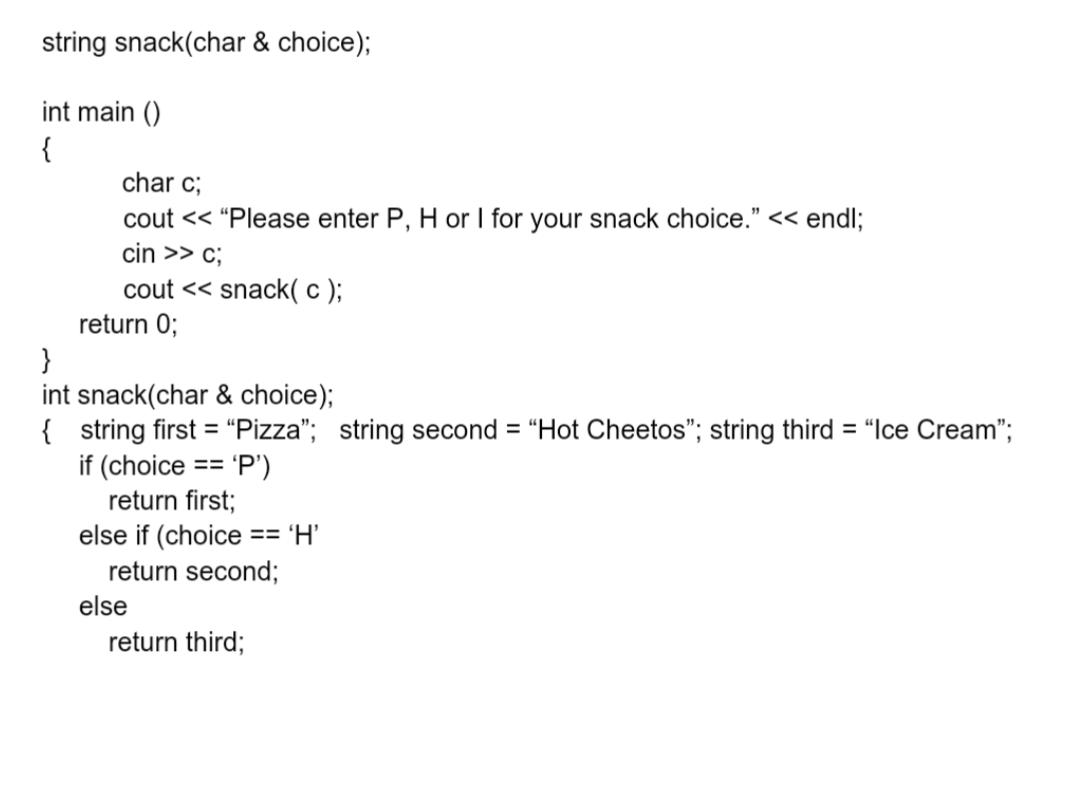 string snack(char & choice);
int main()
{
char c;
cout << "Please enter P, H or I for your snack choice." << endl;
cin >> c;
cout << snack(c);
return 0;
}
int snack(char & choice);
{ string first = "Pizza"; string second = "Hot Cheetos"; string third = "Ice Cream";
==
'P')
if (choice
return first;
else if (choice == 'H'
return second;
else
return third;