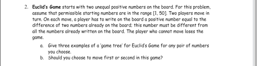 2. Euclid's Game starts with two unequal positive numbers on the board. For this problem,
assume that permissible starting numbers are in the range [1, 50]. Two players move in
turn. On each move, a player has to write on the board a positive number equal to the
difference of two numbers already on the board; this number must be different from
all the numbers already written on the board. The player who cannot move loses the
game.
a. Give three examples of a 'game tree' for Euclid's Game for any pair of numbers
you choose.
b.
Should you choose to move first or second in this game?