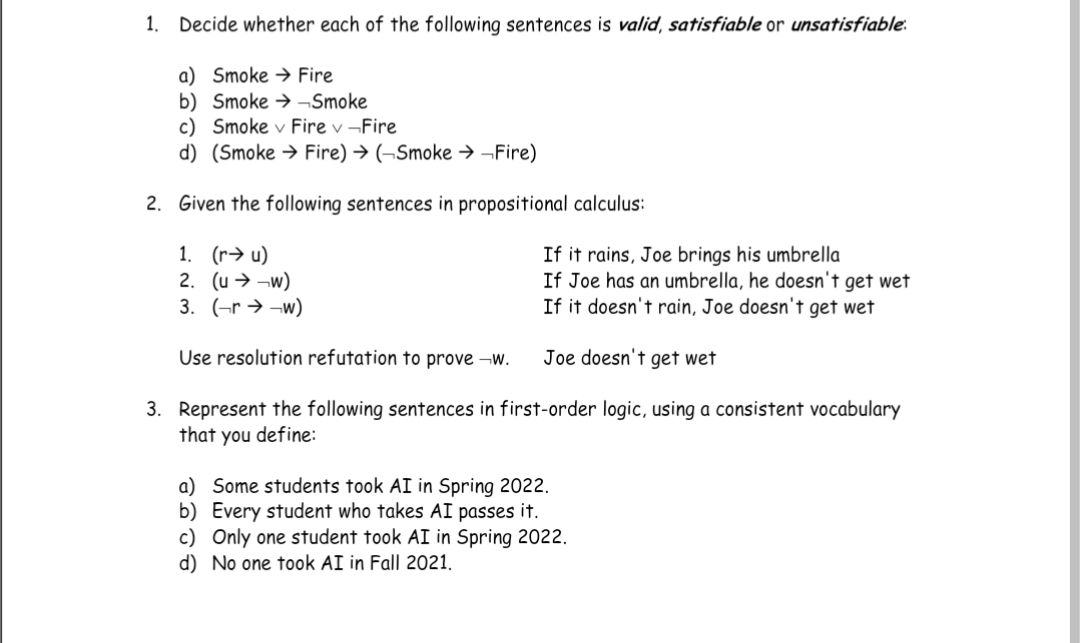 1. Decide whether each of the following sentences is valid, satisfiable or unsatisfiable.
a) Smoke Fire
b) SmokeSmoke
c) Smoke v Fire v-Fire
d) (Smoke Fire) → (→Smoke →→Fire)
2. Given the following sentences in propositional calculus:
1. (ru)
2. (u →→w)
3. (rw)
Use resolution refutation to prove →w.
Joe doesn't get wet
3. Represent the following sentences in first-order logic, using a consistent vocabulary
that you define:
If it rains, Joe brings his umbrella
If Joe has an umbrella, he doesn't get wet
If it doesn't rain, Joe doesn't get wet
a) Some students took AI in Spring 2022.
b) Every student who takes AI passes it.
c) Only one student took AI in Spring 2022.
d) No one took AI in Fall 2021.