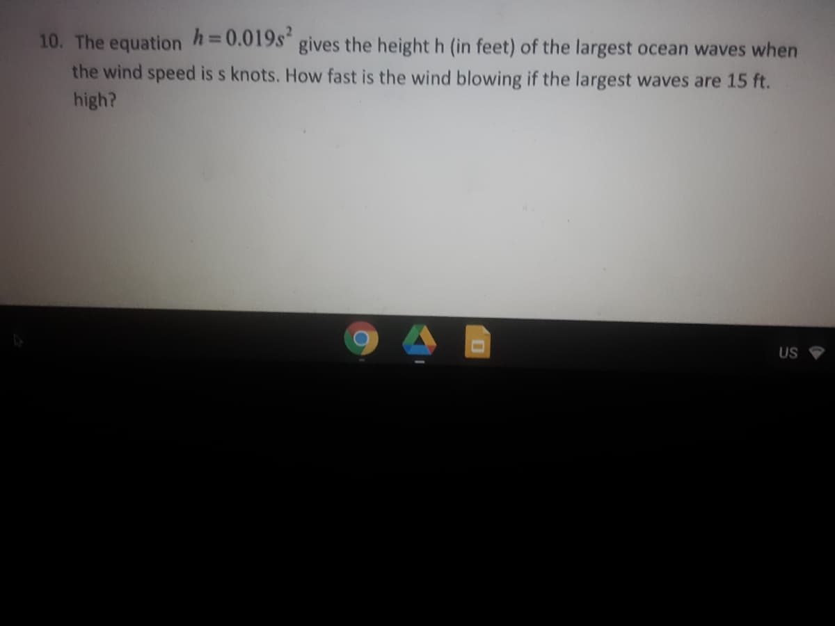 10. The equation h=0.019s gives the heighth (in feet) of the largest ocean waves when
the wind speed is s knots. How fast is the wind blowing if the largest waves are 15 ft.
high?
US
