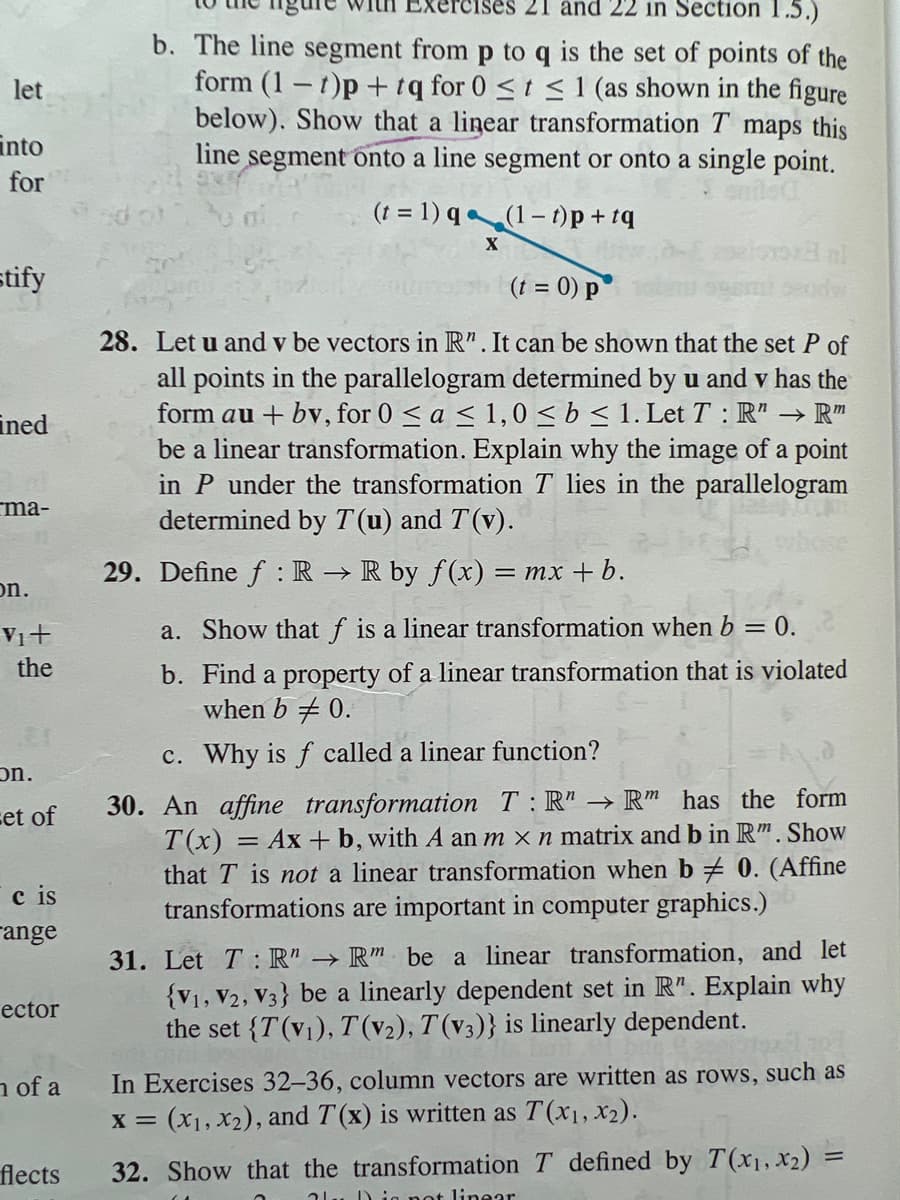 let
into
for
stify
ined
ma-
on.
Vit
the
on.
et of
Ic is
ange
ector
n of a
flects
ises 21 and 22 in Section 1.5.)
b. The line segment from p to q is the set of points of the
form (1-t)p+tq for 0 ≤ t ≤ 1 (as shown in the figure
below). Show that a linear transformation T maps this
line segment onto a line segment or onto a single point.
(t = 1)q
(1-t)p+tq
X
(t = 0) p
28. Let u and v be vectors in R". It can be shown that the set P of
all points in the parallelogram determined by u and v has the
form au + bv, for 0 ≤ a ≤ 1,0 ≤ b ≤ 1. Let T: R" → R™
be a linear transformation. Explain why the image of a point
in P under the transformation T lies in the parallelogram
determined by T(u) and T(v).
29. Define f: R → R by f(x) = mx + b.
a. Show that f is a linear transformation when b = 0.
b. Find a property of a linear transformation that is violated
when b 0.
c. Why is f called a linear function?
30. An affine transformation T:R" → Rm has the form
T(x) = Ax + b, with A an m x n matrix and b in Rm. Show
th T is not a linear transformation when b# 0. (Affine
transformations are important in computer graphics.)
31. Let T: R" → Rm be a linear transformation, and let
{V1, V2, V3} be a linearly dependent set in R". Explain why
the set {T(v₁), T(v₂), T(v3)} is linearly dependent.
In Exercises 32-36, column vectors are written as rows, such as
x = (x₁, x₂), and T(x) is written as T(x₁, x₂).
32. Show that the transformation T defined by T(x₁, x2) =
alu Din not linear