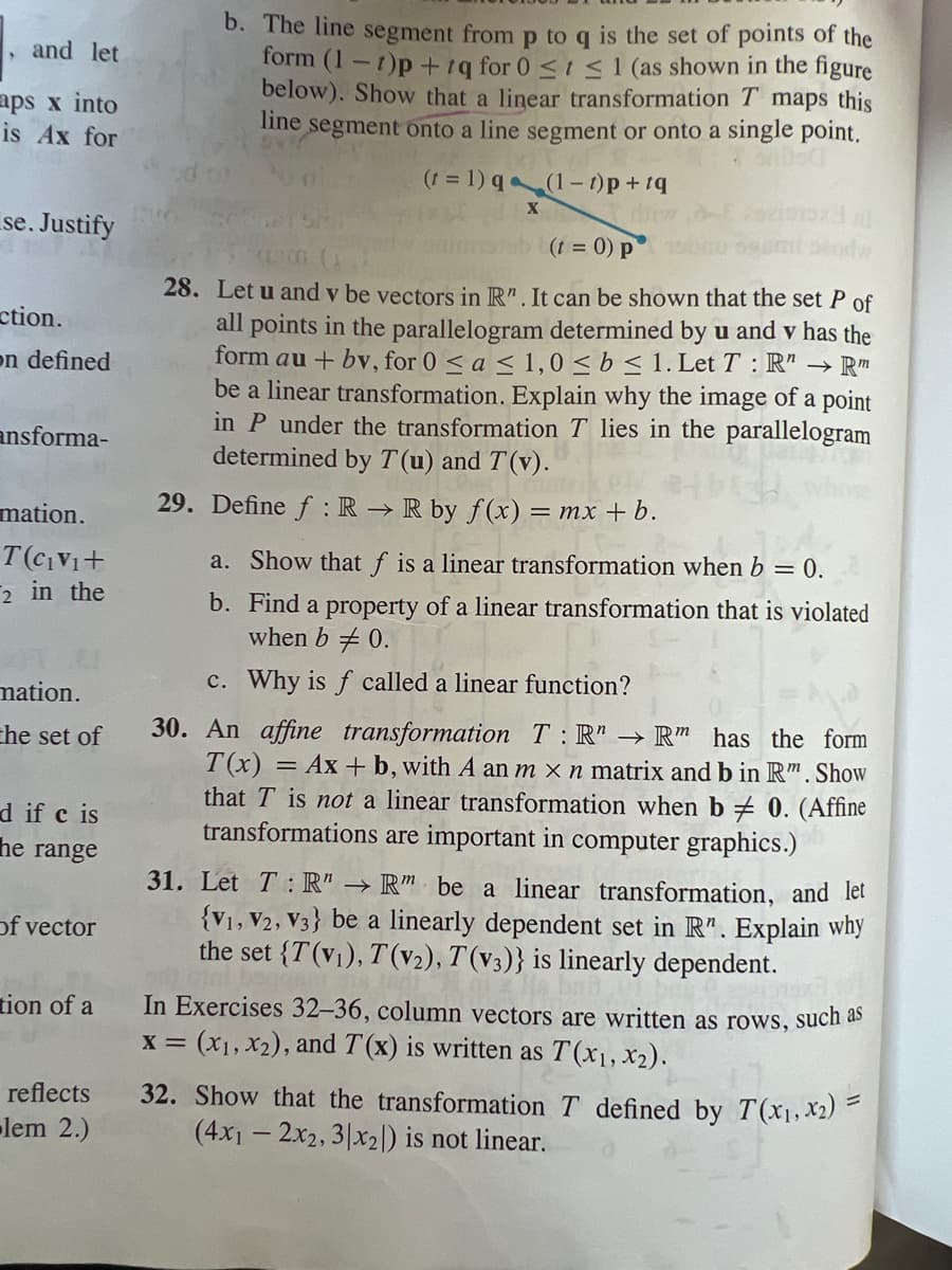 and let
aps x into
is Ax for
se. Justify
ction.
on defined
ansforma-
mation.
T(C₁V₁+
2 in the
nation.
the set of
d if c is
he range
of vector
tion of a
reflects
-lem 2.)
b. The line segment from p to q is the set of points of the
form (1-1)p+tq for 0 ≤ ≤ 1 (as shown in the figure
below). Show that a linear transformation T maps this
line
segment onto a line segment or onto a single point.
(t = 1) q
(1-t)p+tq
X
(t = 0) p
41300
28. Let u and y be vectors in R". It can be shown that the set P of
all points in the parallelogram determined by u and v has the
form au + bv, for 0 ≤ a ≤ 1,0 ≤ b ≤ 1. Let T: R → Rm
be a linear transformation. Explain why the image of a point
in P under the transformation T lies in the parallelogram
determined by T(u) and T(v).
29. Define f: R → R by f(x) = mx + b.
a. Show that f is a linear transformation when b = 0.
b. Find a property of a linear transformation that is violated
when b 0.
Why is f called a linear function?
c.
30. An affine transformation T:R" → Rm has the form
T(x) = Ax + b, with A an m x n matrix and b in Rm. Show
that T is not a linear transformation when b
transformations are important in computer graphics.)
0. (Affine
31. Let T: R" → Rm be a linear transformation, and let
{V1, V2, V3} be a linearly dependent set in R". Explain why
the set {T(v₁), T(v2), T(v3)} is linearly dependent.
In Exercises 32-36, column vectors are written as rows, such as
x = (x₁, x₂), and T(x) is written as T(x₁, x₂).
32. Show that the transformation T defined by T(x₁, x₂) =
(4x12x2, 3|x2) is not linear.