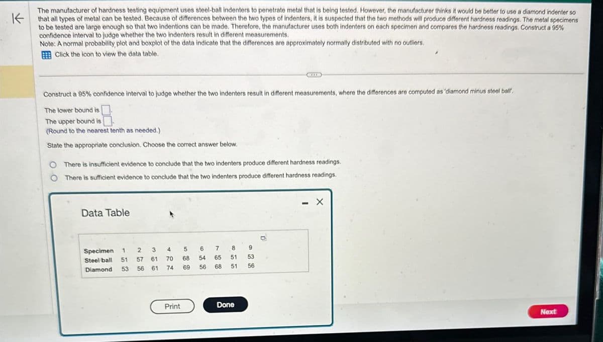 K
The manufacturer of hardness testing equipment uses steel-ball indenters to penetrate metal that is being tested. However, the manufacturer thinks it would be better to use a diamond indenter so
that all types of metal can be tested. Because of differences between the two types of indenters, it is suspected that the two methods will produce different hardness readings. The metal specimens
to be tested are large enough so that two indentions can be made. Therefore, the manufacturer uses both indenters on each specimen and compares the hardness readings. Construct a 95%
confidence interval to judge whether the two indenters result in different measurements.
Note: A normal probability, plot and boxplot of the data indicate that the differences are approximately normally distributed with no outliers.
BEE Click the icon to view the data table.
Construct a 95% confidence interval to judge whether the two indenters result in different measurements, where the differences are computed as 'diamond minus steel ball.
The lower bound is
The upper bound is
(Round to the nearest tenth as needed.)
State the appropriate conclusion. Choose the correct answer below.
O There is insufficient evidence to conclude that the two indenters produce different hardness readings.
There is sufficient evidence to conclude that the two indenters produce different hardness readings.
Data Table
Specimen 1 2 3
4
5
6
7
8
9
Steel ball
Diamond
51 57 61
70
68
54
65
51 53
53
56 61
74
69
56
68
51
56
Print
Done
x
Next
