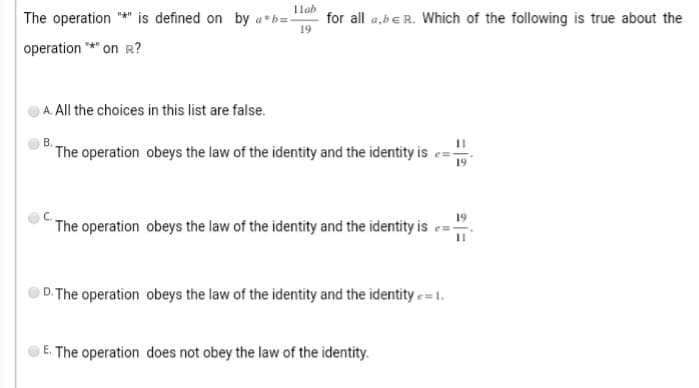 11ab
The operation "*" is defined on by a b=- for all a,be R. Which of the following is true about the
19
operation "*" on R?
A. All the choices in this list are false.
B.
The operation obeys the law of the identity and the identity i
The operation obeys the law of the identity and the identity is
D. The operation obeys the law of the identity and the identity = 1.
E. The operation does not obey the law of the identity.
11
19
19
11