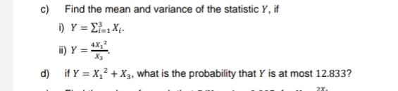 c) Find the mean and variance of the statistic Y, if
i) Y = Σ=1 X₁-
ii) Y = 4X₂²
X3
d) if y = X₁² + X3, what is the probability that Y is at most 12.833?
28₁