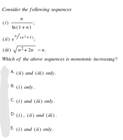 Consider the following sequences
n
(i)
In (1 + n)
(ii) e"/ (n²+1),
(iii) √√n²+2n
<-n.
Which of the above sequences is monotonic increasing?
A. (ii) and (iii) only.
B. (i) only.
C. (i) and (iii) only.
D. (i), (ii) and (iii).
E. (i) and (ii) only.