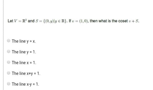 Let V = R² and S = {(0, y)ly R}. If v = (1,0), then what is the coset v + S.
The line y = x.
The line y = 1.
The line x = 1.
The line x+y = 1.
The line x-y = 1.