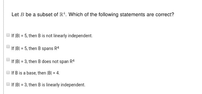 Let B be a subset of R4. Which of the following statements are correct?
If |B| = 5, then B is not linearly independent.
If |B| = 5, then B spans R4
If |B| = 3, then B does not span R4
If B is a base, then |B| = 4.
If |B| = 3, then B is linearly independent.