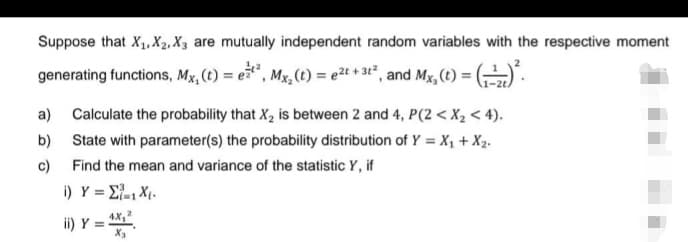 Suppose that X₁, X2, X3 are mutually independent random variables with the respective moment
generating functions, Mx, (t) = et², Mx₂ (t) = e²t + 3t², and Mx, (t) = (²
a) Calculate the probability that X₂ is between 2 and 4, P(2 < X₂ < 4).
State with parameter(s) the probability distribution of Y = X₁ + X₂.
Find the mean and variance of the statistic Y, if
b)
c)
i) _Y = Σ=1 X.
ii) Y = = 4X,²
X₂