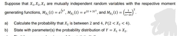 Suppose that X₁, X2, X3 are mutually independent random variables with the respective moment
generating functions, Mx, (t) = et², Mx, (t) = ²t + 3t², and Mx, (t) = (-)².
a) Calculate the probability that X₂ is between 2 and 4, P(2 <X₂ < 4).
b) State with parameter(s) the probability distribution of Y = X₁ + X₂.