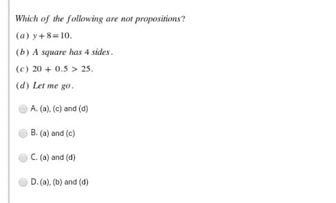 Which of the following are not propositions?
(a) y+ 8=10.
(b) A square has 4 sides.
(c) 20 + 0.5 > 25.
(d) Let me go.
A. (a), (c) and (d)
B. (a) and (c)
C. (a) and (d)
D. (a), (b) and (d)
