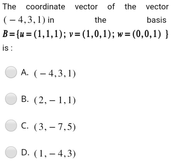 The coordinate
vector of
(-4,3,1) in
the
B={u= (1,1,1); v = (1,0,1); w=(0,0,1)}
is :
A. (-4,3,1)
B. (2,-1,1)
C. (3,- 7,5)
D. (1, -4,3)
the
vector
basis