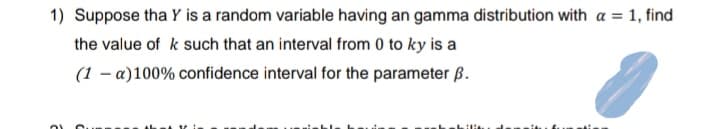 1) Suppose tha Y is a random variable having an gamma distribution with a = 1, find
the value of k such that an interval from 0 to ky is a
(1 - a) 100% confidence interval for the parameter B.