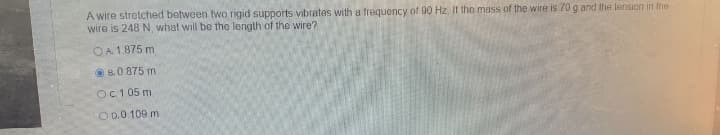 A wire stretched botween two rigid supports vibrates with a frequency of 90 Hz. II the mass of the wire is 70 g and the lension in the
wire is 248 N, what will be the length of the wire?
OA 1.875 m
O B.0.875 m
Oc1 05 m
O D.0.109 m
