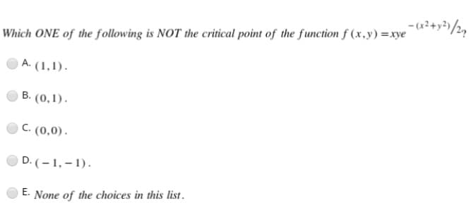 Which ONE of the following is NOT the critical point of the function f(x,y)=xye-(x²+x²)/27
A. (1,1).
B. (0,1).
C. (0,0).
D. (-1,-1).
E. None of the choices in this list.