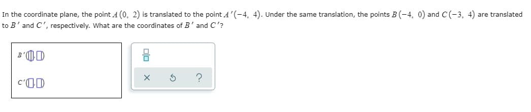 In the coordinate plane, the point A (0, 2) is translated to the point A'(-4, 4). Under the same translation, the points B(-4, 0) and C(-3, 4) are translated
to B'and C', respectively. What are the coordinates of B' and C'?
B'(D
c'(1D
