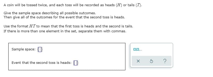 A coin will be tossed twice, and each toss will be recorded as heads (H) or tails (T).
Give the sample space describing all possible outcomes.
Then give all of the outcomes for the event that the second toss is heads.
Use the format HT to mean that the first toss is heads and the second is tails.
If there is more than one element in the set, separate them with commas.
Sample space:
Event that the second toss is heads: }
