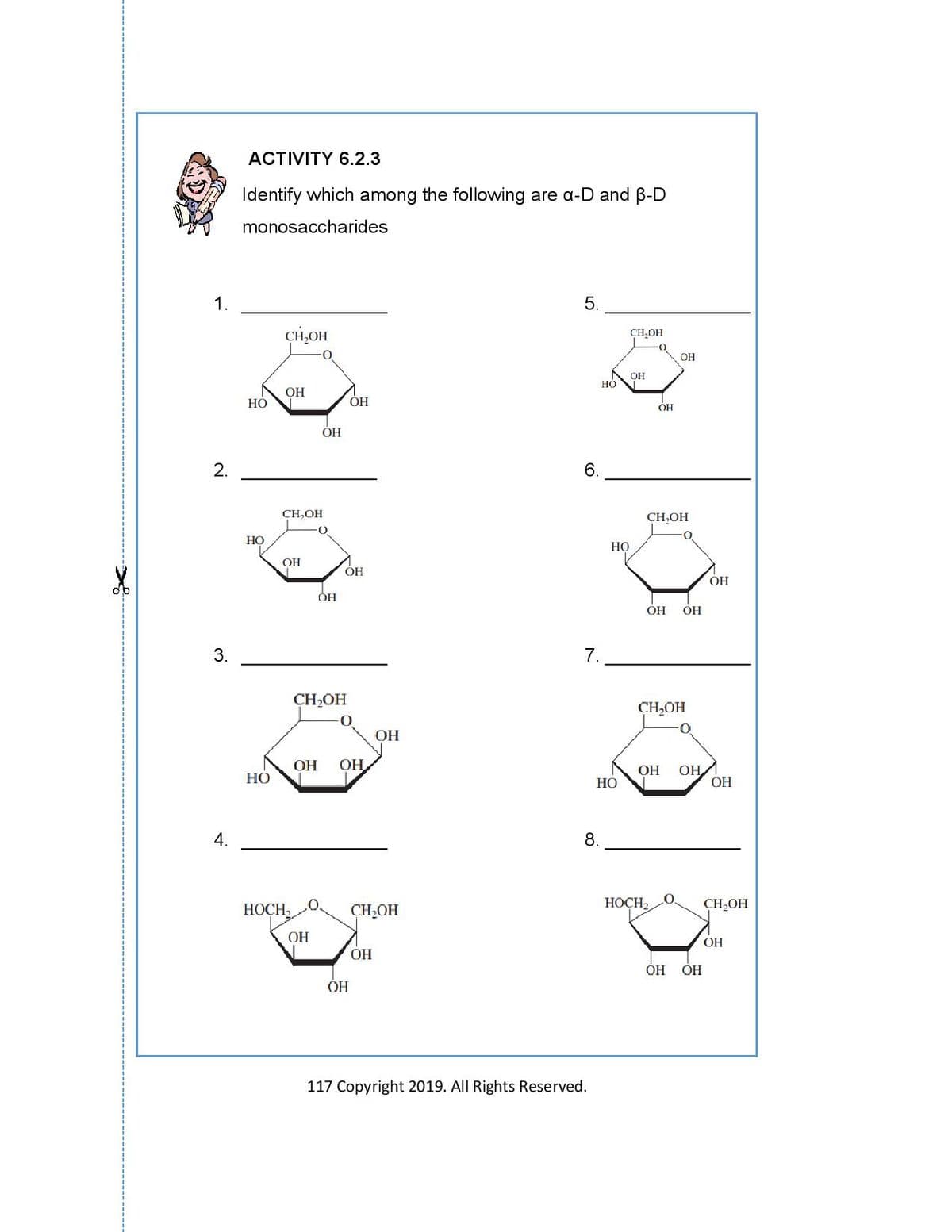 АCTIVITY 6.2.3
Identify which among the following are a-D and B-D
monosaccharides
1.
5.
CH,OH
CH,OH
OH
OH
но
OH
НО
ОН
ÓH
ОН
2.
6.
CH,OH
CH,OH
НО
Но
OH
ОН
ОН
ОН
OH
OH
3.
CH,OH
CH,OH
ОН
ОН
OH
OH
7 OH
ОН
НО
НО
4.
8.
HOCH,
CH,OH
HOCH2
CH,OH
OH
OH
ОН
ОН ОН
117 Сорyright 2019. All Rights Reserved.
7.
