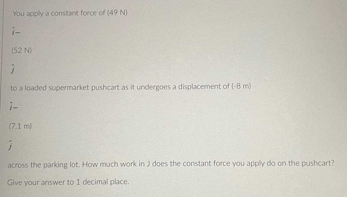 You apply a constant force of (49 N)
(52 N)
to a loaded supermarket pushcart as it undergoes a displacement of (-8 m)
(7.1 m)
across the parking lot. How much work in J does the constant force you apply do on the pushcart?
Give your answer to 1 decimal place.
