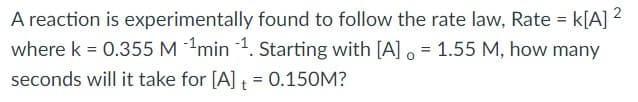 A reaction is experimentally found to follow the rate law, Rate = k[A] ?
where k = 0.355 M min 1. Starting with [A] o = 1.55 M, how many
%3D
%3D
seconds will it take for [A] = 0.150M?
