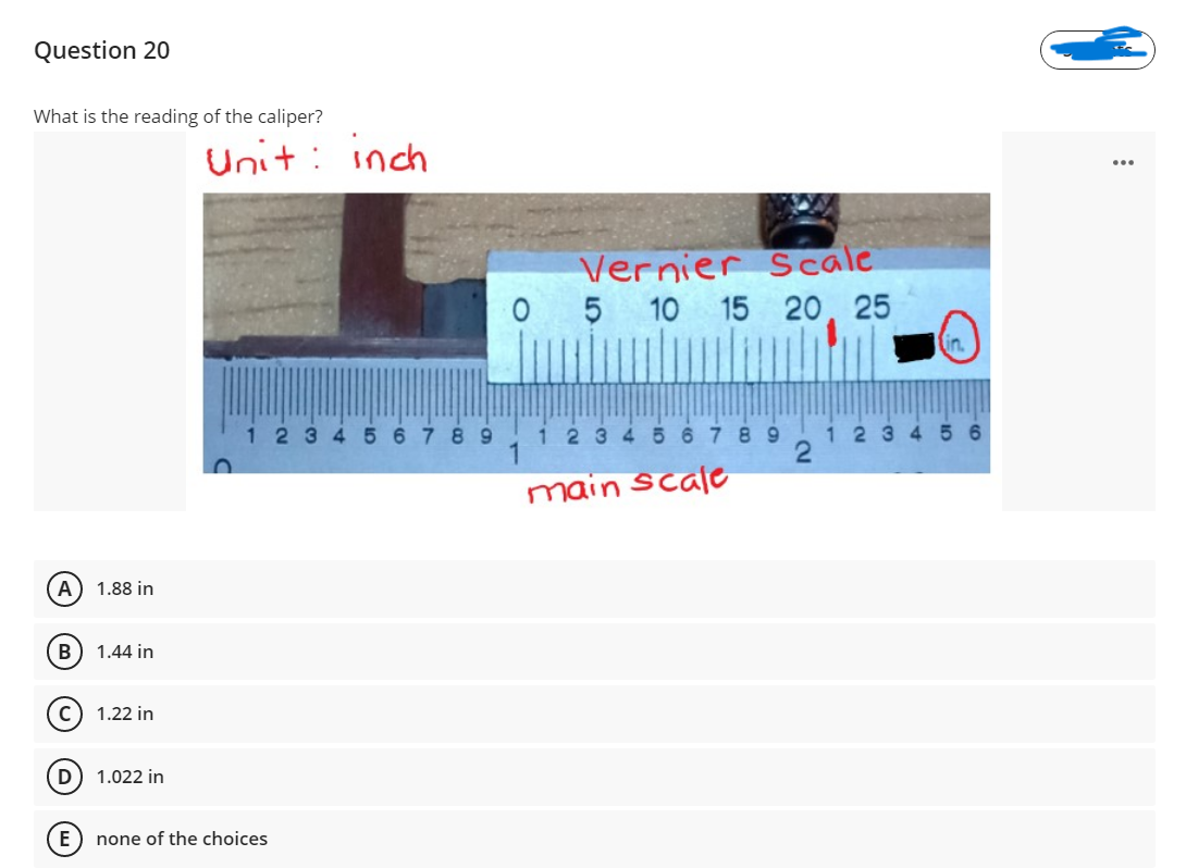 Question 20
What is the reading of the caliper?
Unit: inch
Vernier Scale
5 10 15 20, 25
in.
1234 5
8 9
i 23 4 5 6 7 8 9
1 2345 6
main scale
A) 1.88 in
B
1.44 in
1.22 in
D
1.022 in
E
none of the choices
