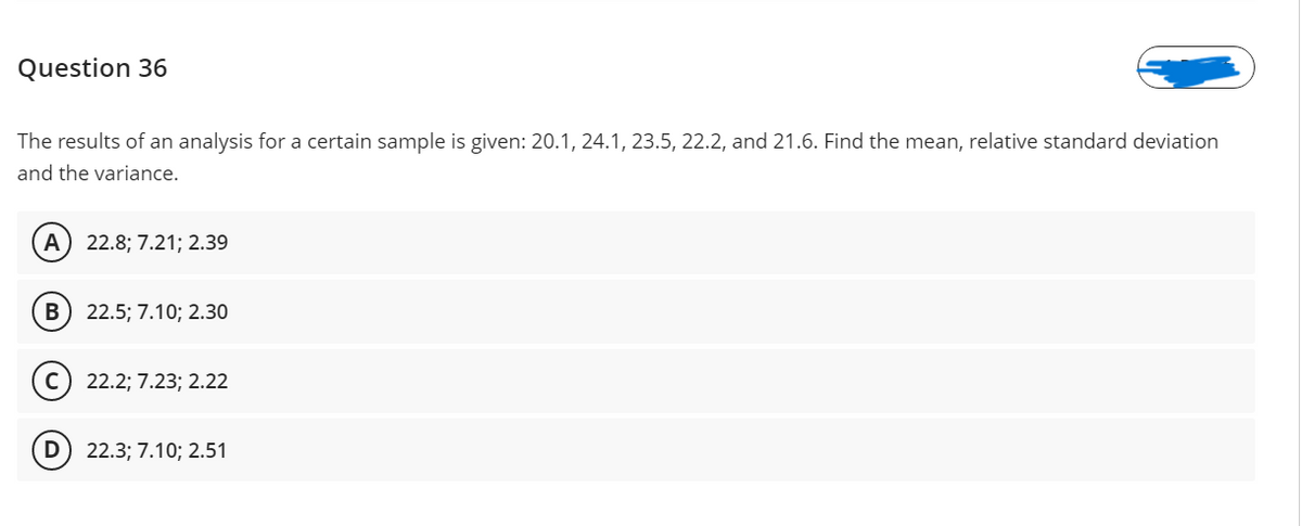 Question 36
The results of an analysis for a certain sample is given: 20.1, 24.1, 23.5, 22.2, and 21.6. Find the mean, relative standard deviation
and the variance.
A
22.8; 7.21; 2.39
B) 22.5; 7.10; 2.30
(c) 22.2; 7.23; 2.22
D) 22.3; 7.10; 2.51
