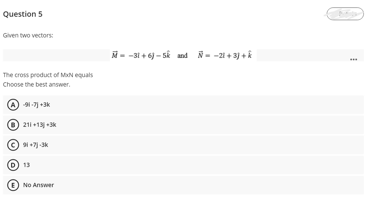 Question 5
Given two vectors:
M = -3î + 6j – 5k and N = -2î + 3j + k
The cross product of MxN equals
Choose the best answer.
A
-9i -7j +3k
B
21i +13j +3k
9i +7j -3k
13
E
No Answer
