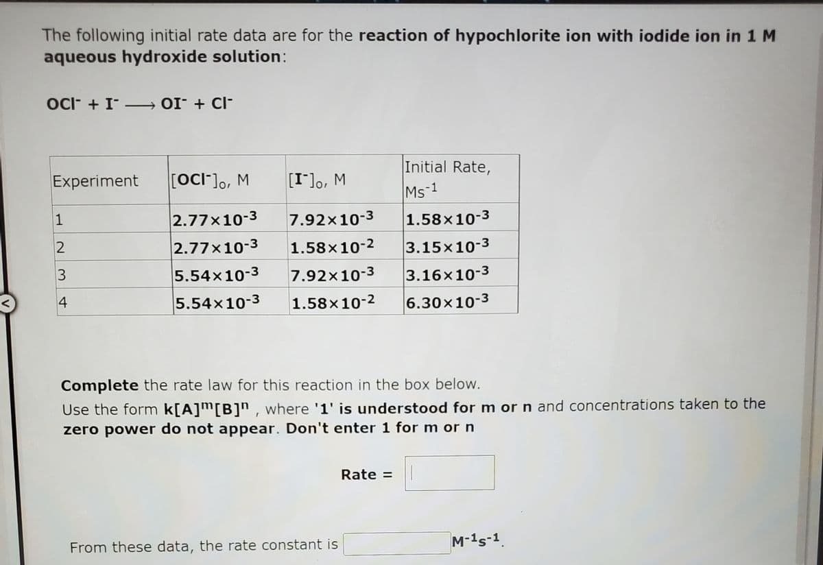 The following initial rate data are for the reaction of hypochlorite ion with iodide ion in 1 M
aqueous hydroxide solution:
OC- + I- → 0I¯ + cl-
Experiment
[OCI-], M
Initial Rate,
w '°[-1]
7.92x10-3
Ms-1
1
2.77x10-3
1.58x10-3
2.77x10-3
1.58x10-2
3.15x10-3
5.54x10-3
7.92x10-3
3.16x10-3
4
5.54x10-3
1.58x10-2
6.30×10-3
Complete the rate law for this reaction in the box below.
Use the form k[A]™[B]" , where '1' is understood for m or n and concentrations taken to the
zero power do not appear. Don't enter 1 for m or n
Rate =
From these data, the rate constant is
M-1s-1
V
