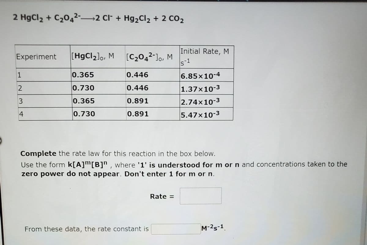 2 HgCl2 + C204²-→2 Cl* + Hg2Cl2 + 2 CO2
Initial Rate, M
Experiment
[HgCl]o, M
[C2042-]o, M
1
S
1
0.365
0.446
6.85x10-4
0.730
0.446
1.37×10-3
3
0.365
0.891
2.74x10-3
4
0.730
0.891
5.47x10-3
Complete the rate law for this reaction in the box below.
Use the form k[A]m[B]" , where '1' is understood for m or n and concentrations taken to the
zero power do not appear. Don't enter 1 for m or n.
Rate =
From these data, the rate constant is
M-2s-1.
