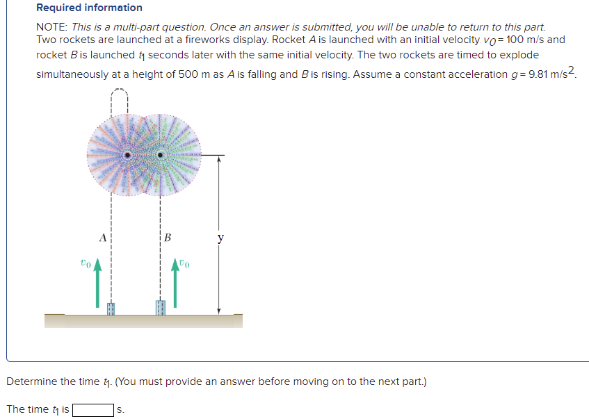 Required information
NOTE: This is a multi-part question. Once an answer is submitted, you will be unable to return to this part.
Two rockets are launched at a fireworks display. Rocket A is launched with an initial velocity vo= 100 m/s and
rocket Bis launched y seconds later with the same initial velocity. The two rockets are timed to explode
simultaneously at a height of 500 m as A is falling and B is rising. Assume a constant acceleration g= 9.81 m/s2.
y
Determine the time t. (You must provide an answer before moving on to the next part.)
The time t is
S.
