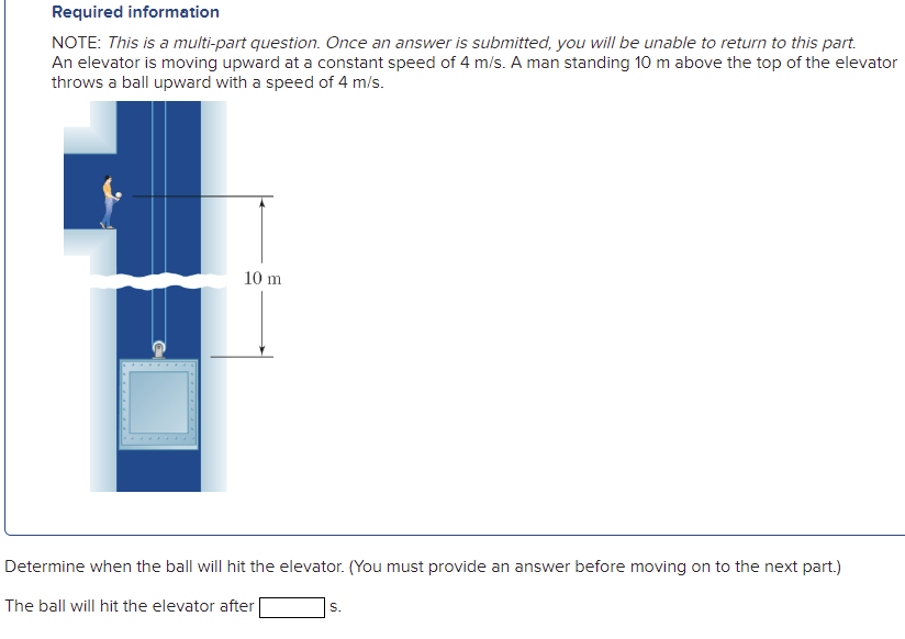 Required information
NOTE: This is a multi-part question. Once an answer is submitted, you will be unable to return to this part.
An elevator is moving upward at a constant speed of 4 m/s. A man standing 10 m above the top of the elevator
throws a ball upward with a speed of 4 m/s.
10 m
Determine when the ball will hit the elevator. (You must provide an answer before moving on to the next part.)
The ball will hit the elevator after
S.
