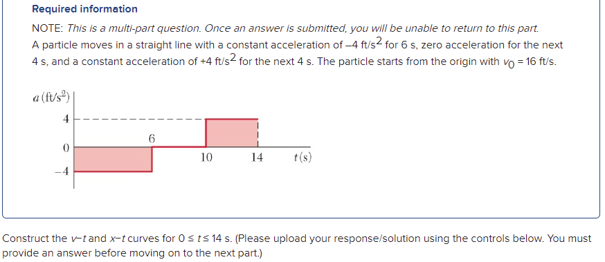 Required information
NOTE: This is a multi-part question. Once an answer is submitted, you will be unable to return to this part.
A particle moves in a straight line with a constant acceleration of -4 ft/s2 for 6 s, zero acceleration for the next
4 s, and a constant acceleration of +4 ft/s2 for the next 4 s. The particle starts from the origin with vo = 16 ft/s.
a (ft/s)
4
6
10
14
t(s)
-4
Construct the -tand x-t curves for 0sts 14 s. (Please upload your response/solution using the controls below. You must
provide an answer before moving on to the next part.)
