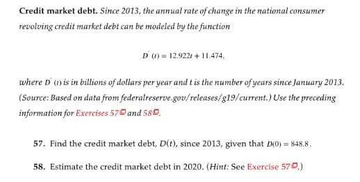 Credit market debt. Since 2013, the annual rate of change in the national consumer
revolving credit market debt can be modeled by the function
D () = 12.9221 + 11.474,
where D' (1) is in billions of dollars per year and t is the number of years since January 2013.
(Source: Based on data from federalreserve.gov/releases/g19/current.) Use the preceding
information for Exercises 570 and 580.
57. Find the credit market debt, D(t), since 2013, given that D(0) = 848.8.
58. Estimate the credit market debt in 2020. (Hint: See Exercise 570.)
