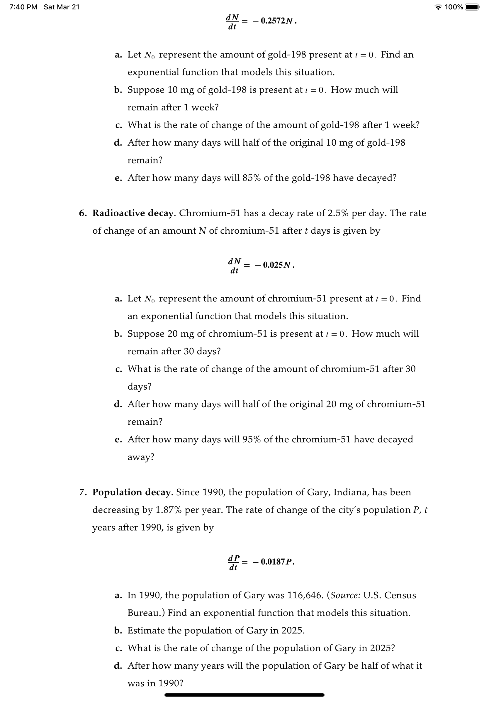 7:40 PM
Sat Mar 21
* 100%|
dN
dt
0.2572N.
a. Let No represent the amount of gold-198 present at t = 0. Find an
exponential function that models this situation.
b. Suppose 10 mg of gold-198 is present at 1 = 0. How much will
remain after 1 week?
c. What is the rate of change of the amount of gold-198 after 1 week?
d. After how many days will half of the original 10 mg of gold-198
remain?
e. After how many days will 85% of the gold-198 have decayed?
6. Radioactive decay. Chromium-51 has a decay rate of 2.5% per day. The rate
of change of an amount N of chromium-51 after t days is given by
dN
dt
– 0.025N.
a. Let No represent the amount of chromium-51 present at i = 0. Find
an exponential function that models this situation.
b. Suppose 20 mg of chromium-51 is present at 1 = 0. How much will
remain after 30 days?
c. What is the rate of change of the amount of chromium-51 after 30
days?
d. After how many days will half of the original 20 mg of chromium-51
remain?
e. After how many days will 95% of the chromium-51 have decayed
away?
7. Population decay. Since 1990, the population of Gary, Indiana, has been
decreasing by 1.87% per year. The rate of change of the city's population P, t
years after 1990, is given by
0.0187P.
dt
a. In 1990, the population of Gary was 116,646. (Source: U.S. Census
Bureau.) Find an exponential function that models this situation.
b. Estimate the population of Gary in 2025.
c. What is the rate of change of the population of Gary in 2025?
d. After how many years will the population of Gary be half of what it
was in 1990?
