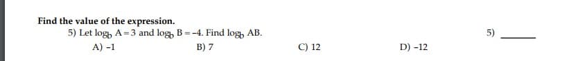 Find the value of the expression.
5) Let log, A=3 and log, B=-4. Find log, AB.
A) -1
5)
B) 7
C) 12
D) -12
5,
